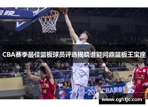 CBA赛季最佳篮板球员评选揭晓谁能问鼎篮板王宝座