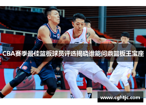 CBA赛季最佳篮板球员评选揭晓谁能问鼎篮板王宝座