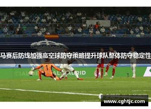 马赛后防线加强高空球防守策略提升球队整体防守稳定性